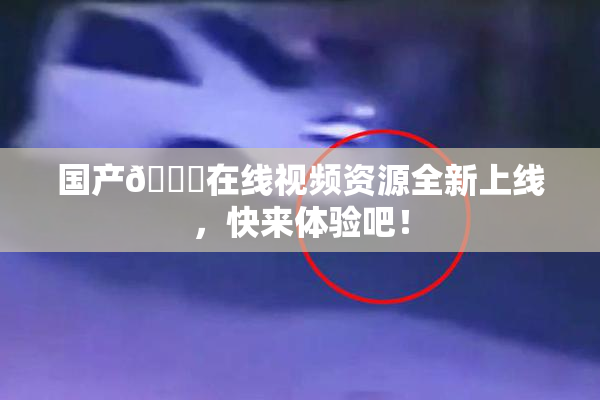 国产🔞在线视频资源全新上线，快来体验吧！