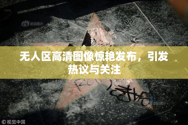 无人区高清图像惊艳发布，引发热议与关注