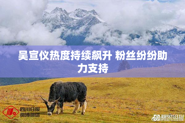 吴宣仪热度持续飙升 粉丝纷纷助力支持
