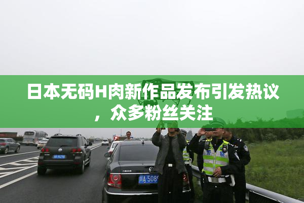 日本无码H肉新作品发布引发热议，众多粉丝关注