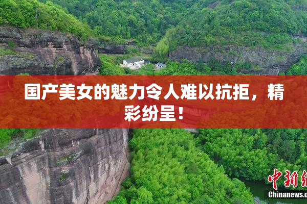国产美女的魅力令人难以抗拒，精彩纷呈！