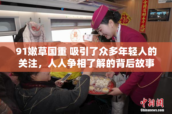 91嫩草国重 吸引了众多年轻人的关注，人人争相了解的背后故事。