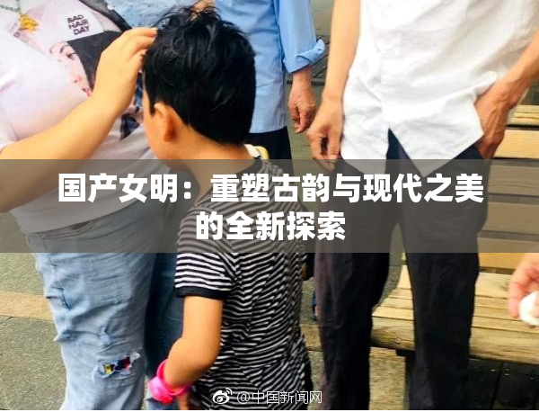 国产女明：重塑古韵与现代之美的全新探索