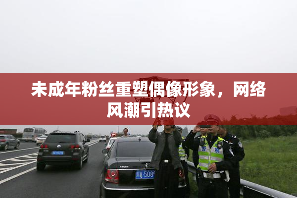 未成年粉丝重塑偶像形象，网络风潮引热议
