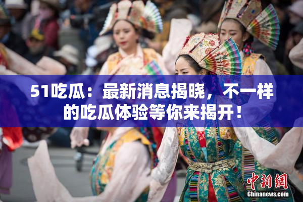 51吃瓜：最新消息揭晓，不一样的吃瓜体验等你来揭开！