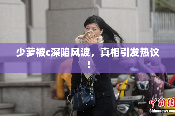 少萝被c深陷风波，真相引发热议！