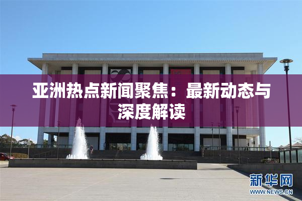 亚洲热点新闻聚焦：最新动态与深度解读