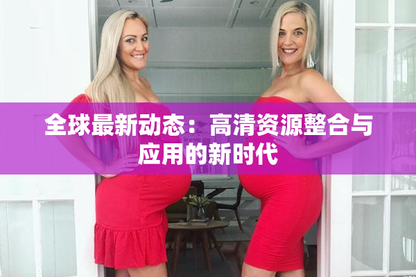 全球最新动态：高清资源整合与应用的新时代