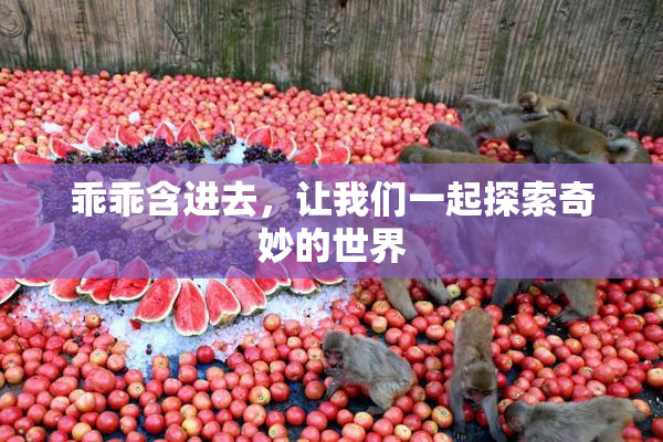 乖乖含进去，让我们一起探索奇妙的世界