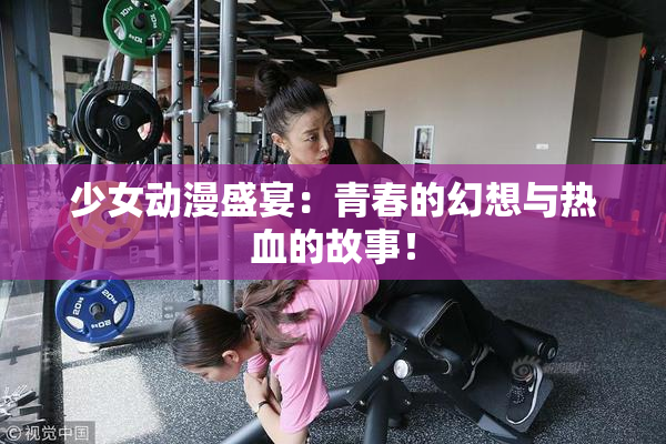 少女动漫盛宴：青春的幻想与热血的故事！