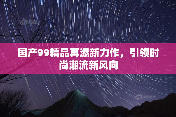 国产99精品再添新力作，引领时尚潮流新风向