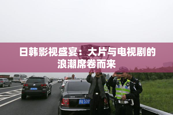 日韩影视盛宴：大片与电视剧的浪潮席卷而来
