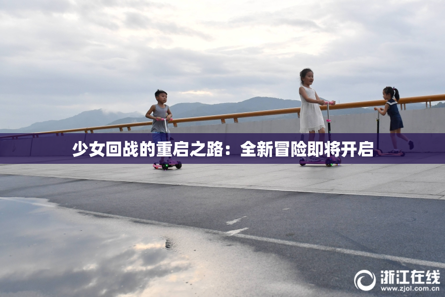 少女回战的重启之路：全新冒险即将开启