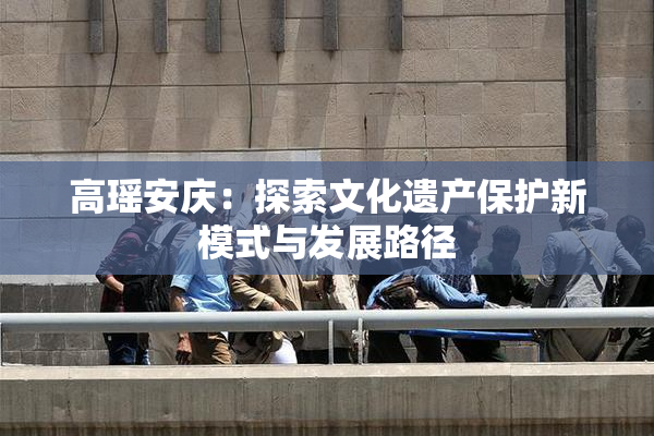 高瑶安庆：探索文化遗产保护新模式与发展路径