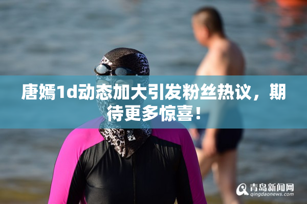 唐嫣1d动态加大引发粉丝热议，期待更多惊喜！