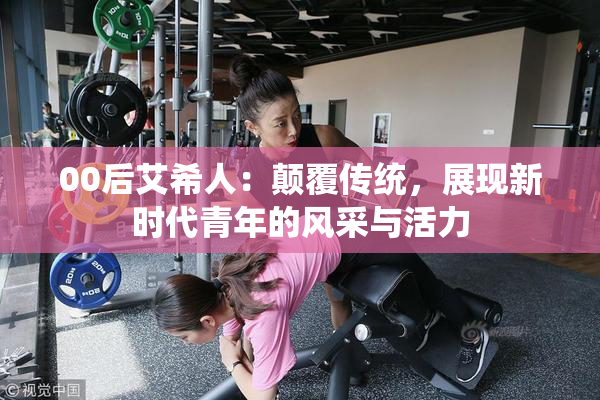 00后艾希人：颠覆传统，展现新时代青年的风采与活力