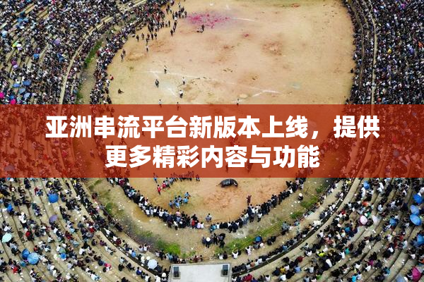 亚洲串流平台新版本上线，提供更多精彩内容与功能