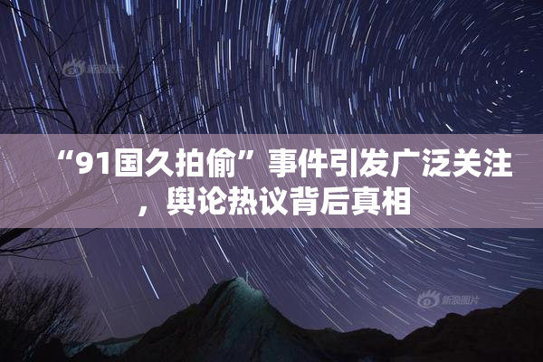 “91国久拍偷”事件引发广泛关注，舆论热议背后真相