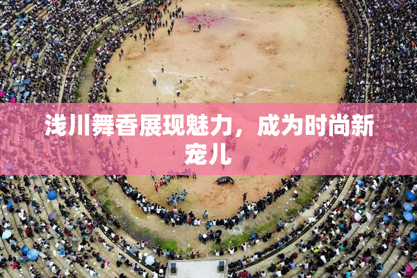 浅川舞香展现魅力，成为时尚新宠儿