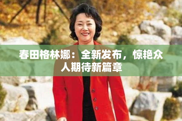 春田格林娜：全新发布，惊艳众人期待新篇章