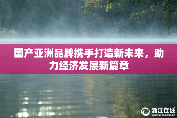 国产亚洲品牌携手打造新未来，助力经济发展新篇章