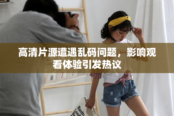 高清片源遭遇乱码问题，影响观看体验引发热议