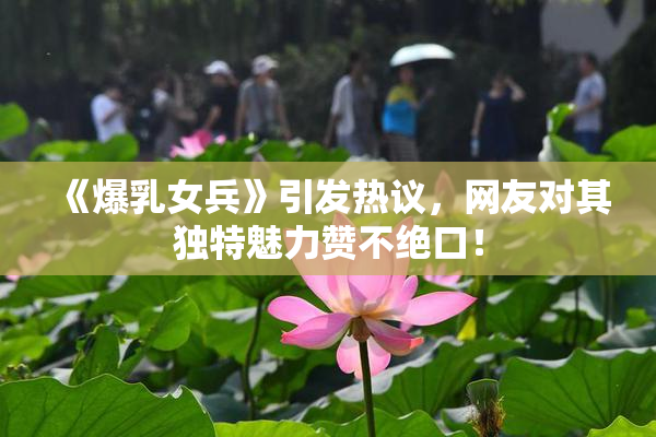 《爆乳女兵》引发热议，网友对其独特魅力赞不绝口！