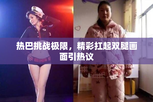 热巴挑战极限，精彩扛起双腿画面引热议
