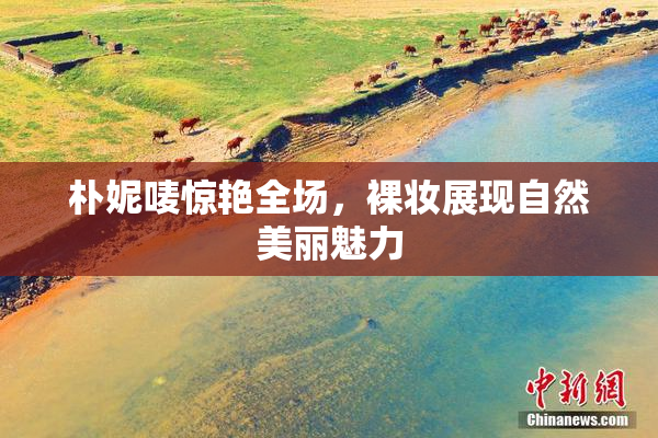 朴妮唛惊艳全场，裸妆展现自然美丽魅力