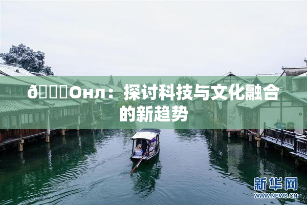 🐔Oнл：探讨科技与文化融合的新趋势