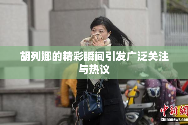 胡列娜的精彩瞬间引发广泛关注与热议