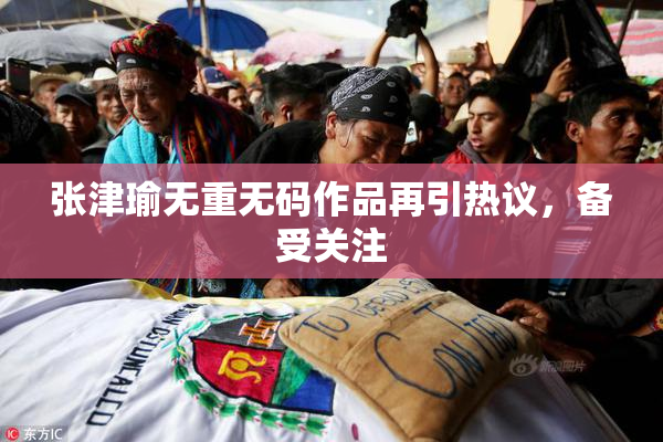 张津瑜无重无码作品再引热议，备受关注