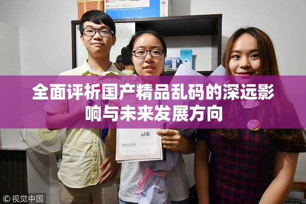 全面评析国产精品乱码的深远影响与未来发展方向