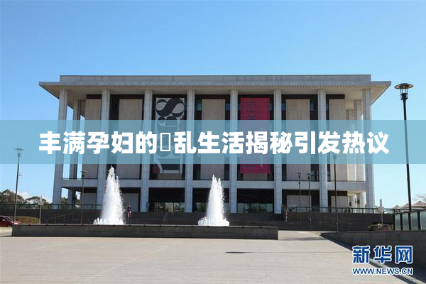丰满孕妇的婬乱生活揭秘引发热议