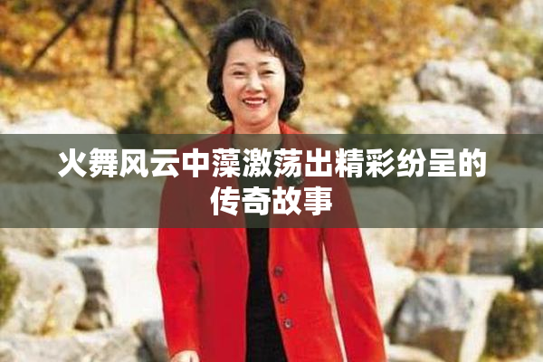 火舞风云中藻激荡出精彩纷呈的传奇故事