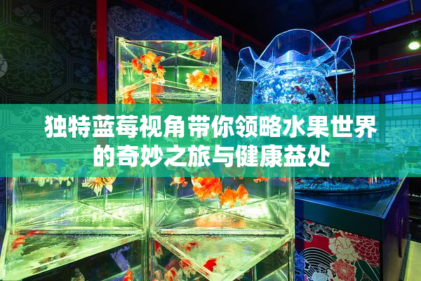 独特蓝莓视角带你领略水果世界的奇妙之旅与健康益处