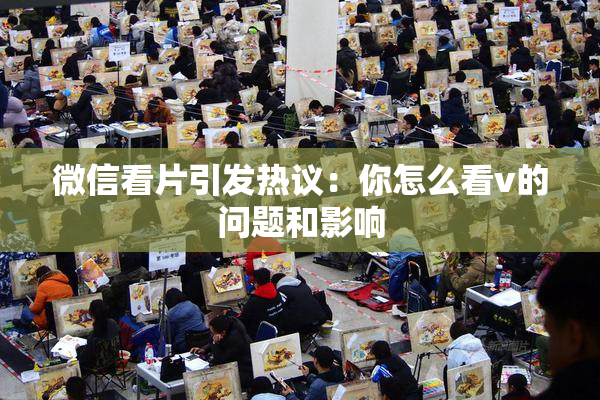 微信看片引发热议：你怎么看v的问题和影响
