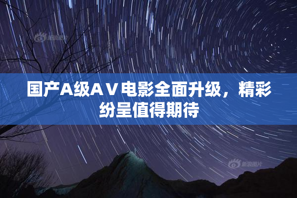 国产A级AⅤ电影全面升级，精彩纷呈值得期待
