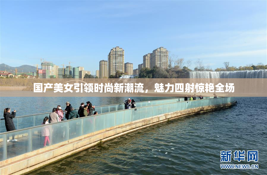国产美女引领时尚新潮流，魅力四射惊艳全场