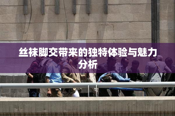 丝袜脚交带来的独特体验与魅力分析