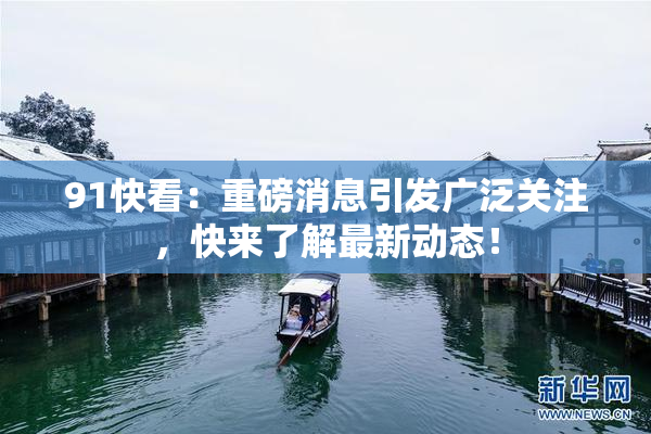 91快看：重磅消息引发广泛关注，快来了解最新动态！
