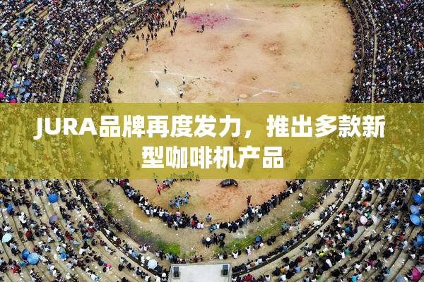 JURA品牌再度发力，推出多款新型咖啡机产品