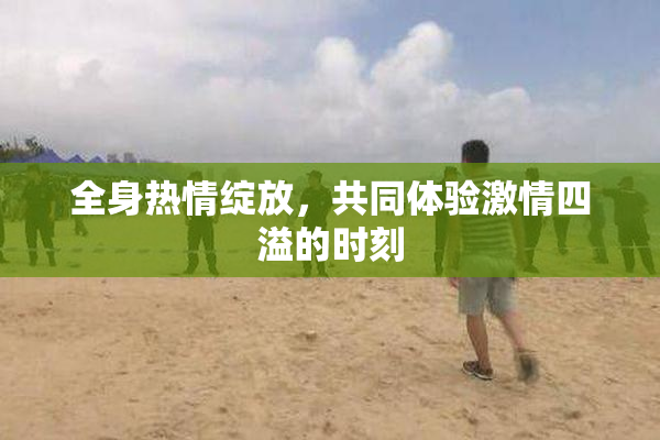 全身热情绽放，共同体验激情四溢的时刻