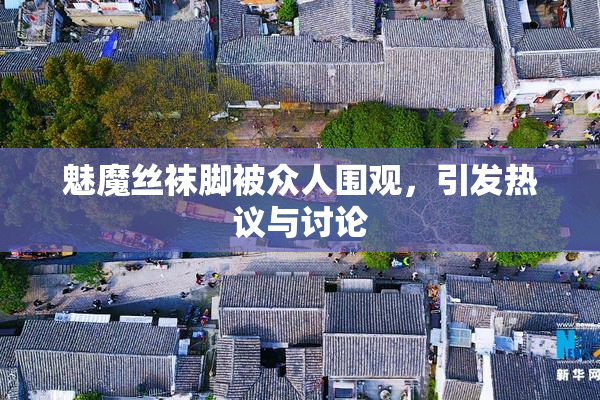 魅魔丝袜脚被众人围观，引发热议与讨论