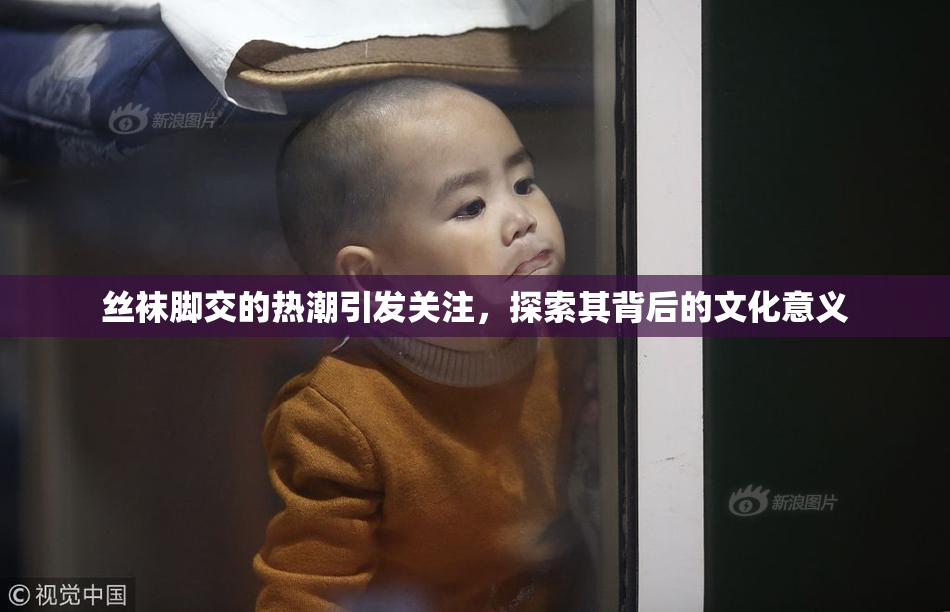 丝袜脚交的热潮引发关注，探索其背后的文化意义