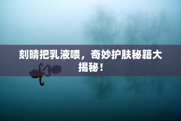刻晴把乳液喂，奇妙护肤秘籍大揭秘！