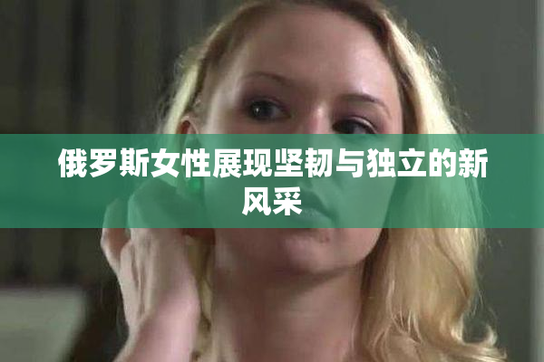 俄罗斯女性展现坚韧与独立的新风采