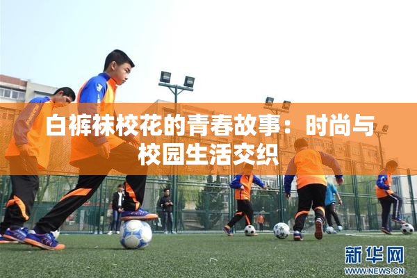 白裤袜校花的青春故事：时尚与校园生活交织