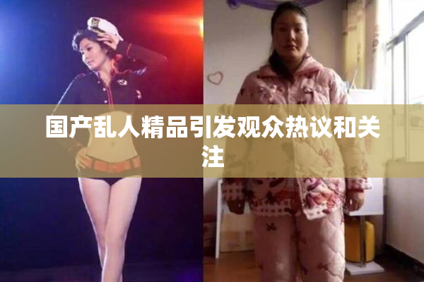 国产乱人精品引发观众热议和关注