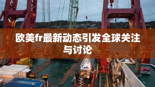 欧美fr最新动态引发全球关注与讨论